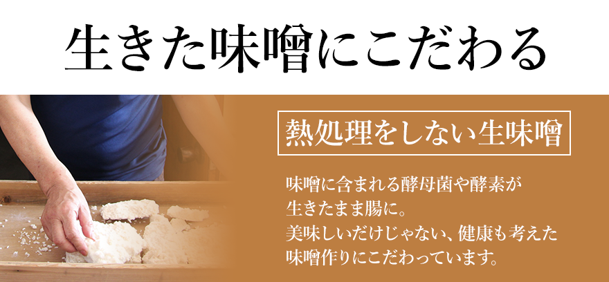 生きた味噌にこだわる 「熱処理をしない生味噌」 味噌に含まれる酵母菌や酵素が生きたまま腸に。美味しいだけじゃない、健康も考えた味噌作りにこだわっています。