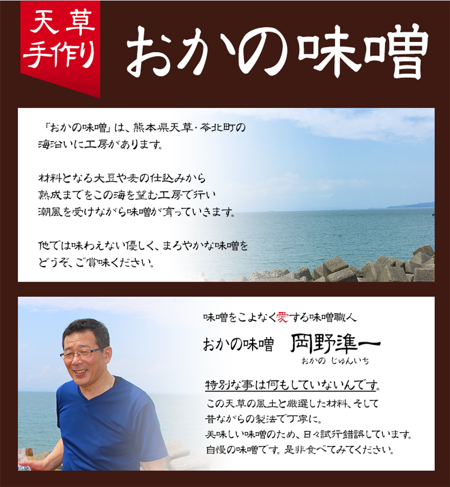 天草手作り おかの味噌 「おかの味噌」は、熊本県天草・苓北町の海沿いに工房があります。 材料となる大豆や麦の仕込みから熟成までをこの海を望む工房で行い潮風を受けながら味噌が育っていきます。 他では味わえない優しく、まろやかな味噌をどうぞ、ご賞味ください。 味噌をこよなく愛する味噌職人 おかの味噌 岡野準一（おかのじゅんいち） 特別な事は何もしていないんです。 この天草の風土と厳選した材料、そして昔ながらの製法で丁寧に。美味しい味噌のため、日々試行錯誤しています。自慢の味噌です。是非食べてみてください。