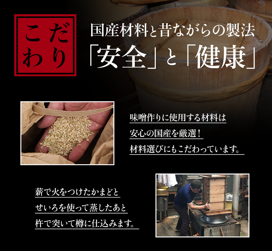 こだわり 国産材料と昔ながらの製法 「安全」と「健康」 味噌作りに使用する材料は安心の国産を厳選！材料選びにもこだわっています。 薪で火をつけたかまどとせいろを使って蒸したあと杵で突いて樽に仕込みます。
