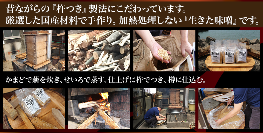 昔ながらの『杵つき』製法にこだわっています。 厳選した国産材料で手作り。加熱処理しない『生きた味噌』です。 かまどで薪を焚き、せいろで蒸す。仕上げに杵でつき、樽に仕込む。