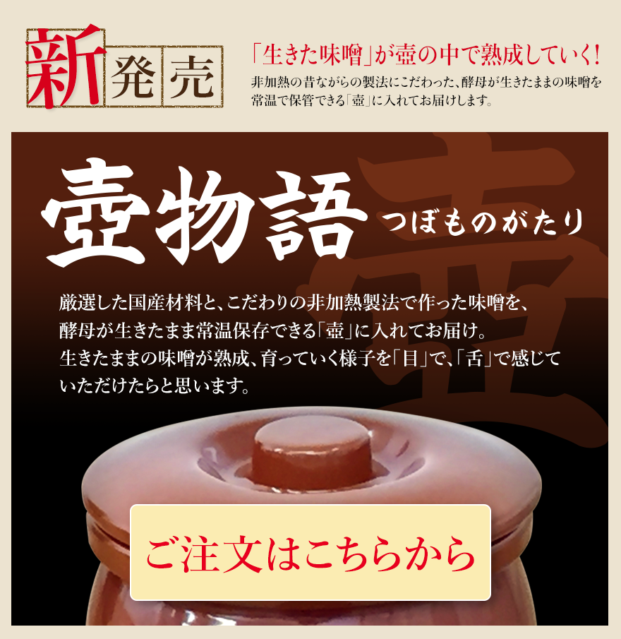 新発売 「生きた味噌」が壺の中で熟成していく！ 非加熱の昔ながらの製法にこだわった、酵母が生きたままの味噌を常温で保管できる「壺」に入れてお届けします。 「壺物語（つぼものがたり） 厳選した国産材料と、こだわりの非加熱製法で作った味噌を、酵母が壺の中で熟成していく生きたままの常温保存できる「壺」に入れてお届け。生きたままの味噌が熟成、育っていく様子を「目」で、「舌」で感じていただけたらと思います。 ご注文はこちらから」